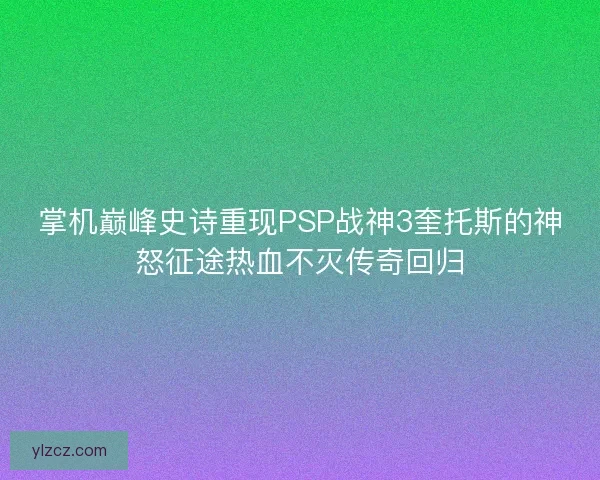 掌机巅峰史诗重现PSP战神3奎托斯的神怒征途热血不灭传奇回归