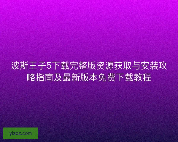 波斯王子5下载完整版资源获取与安装攻略指南及最新版本免费下载教程