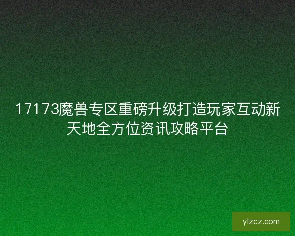 17173魔兽专区重磅升级打造玩家互动新天地全方位资讯攻略平台
