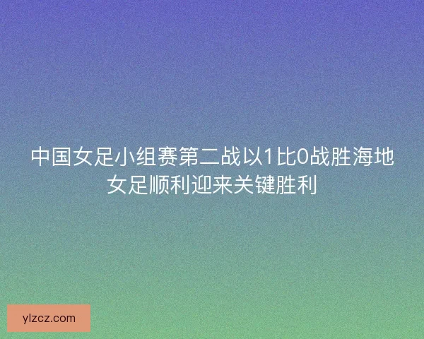 中国女足小组赛第二战以1比0战胜海地女足顺利迎来关键胜利