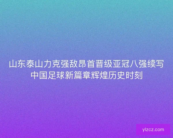 山东泰山力克强敌昂首晋级亚冠八强续写中国足球新篇章辉煌历史时刻