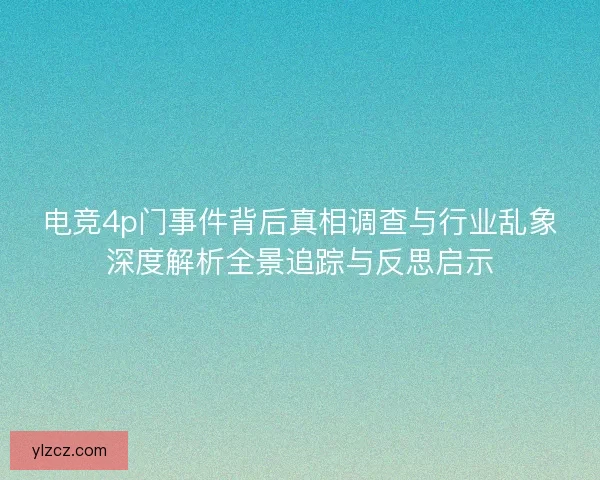 电竞4p门事件背后真相调查与行业乱象深度解析全景追踪与反思启示