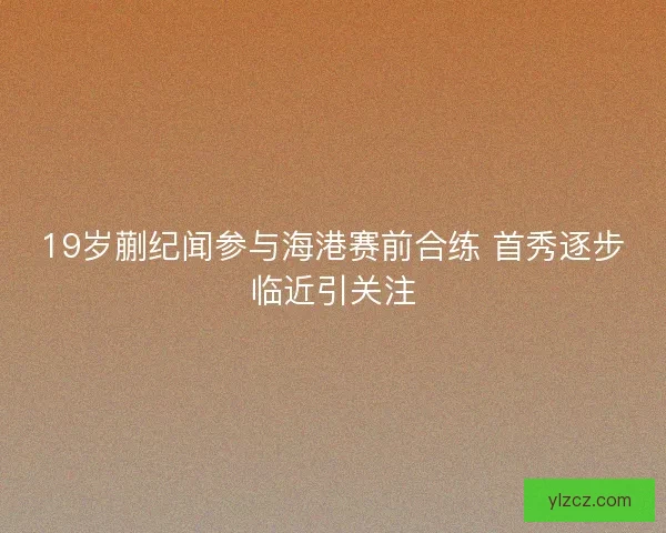 19岁蒯纪闻参与海港赛前合练 首秀逐步临近引关注