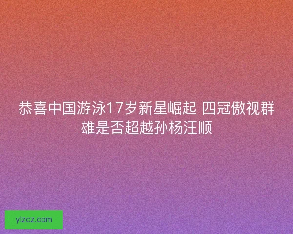恭喜中国游泳17岁新星崛起 四冠傲视群雄是否超越孙杨汪顺