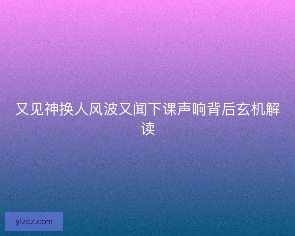 又见神换人风波又闻下课声响背后玄机解读