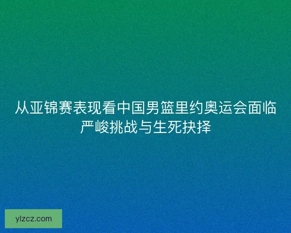 从亚锦赛表现看中国男篮里约奥运会面临严峻挑战与生死抉择