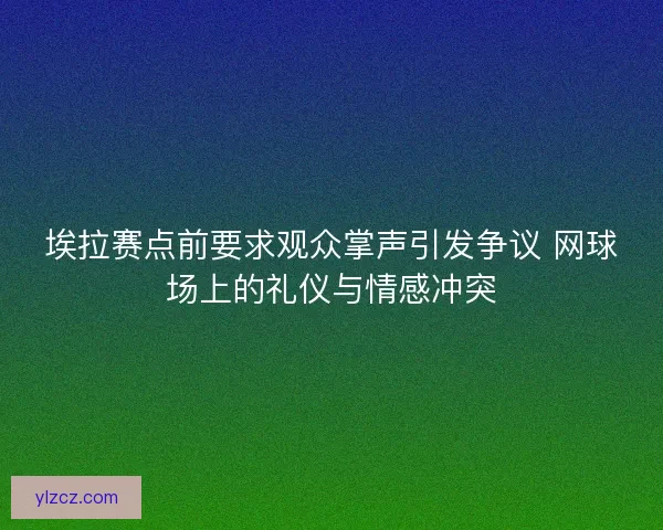 埃拉赛点前要求观众掌声引发争议 网球场上的礼仪与情感冲突