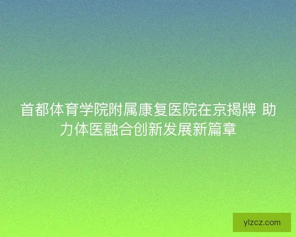 首都体育学院附属康复医院在京揭牌 助力体医融合创新发展新篇章