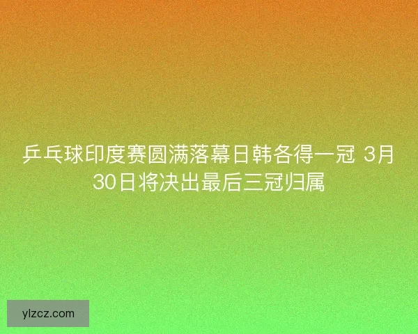 乒乓球印度赛圆满落幕日韩各得一冠 3月30日将决出最后三冠归属