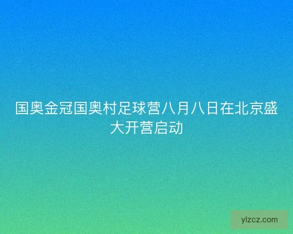 国奥金冠国奥村足球营八月八日在北京盛大开营启动 国奥金冠国奥村足球营八月八日在北京盛大开营启动