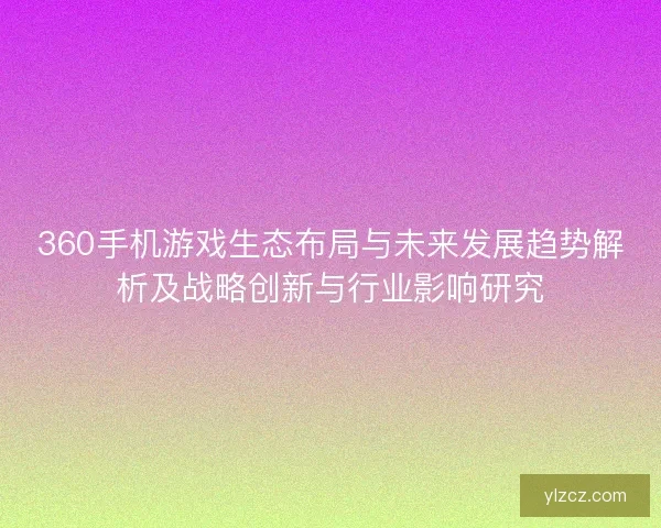 360手机游戏生态布局与未来发展趋势解析及战略创新与行业影响研究
