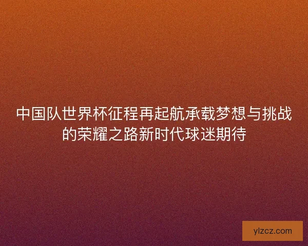 中国队世界杯征程再起航承载梦想与挑战的荣耀之路新时代球迷期待