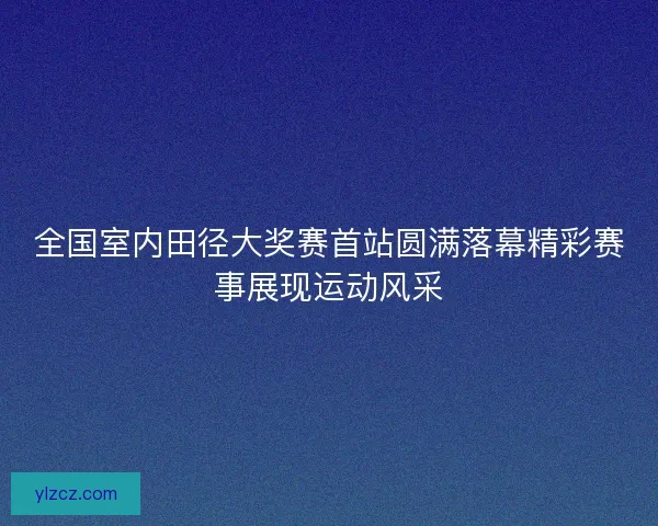 全国室内田径大奖赛首站圆满落幕精彩赛事展现运动风采 全国室内田径大奖赛首站圆满落幕精彩赛事展现运动风采