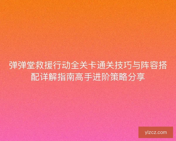弹弹堂救援行动全关卡通关技巧与阵容搭配详解指南高手进阶策略分享