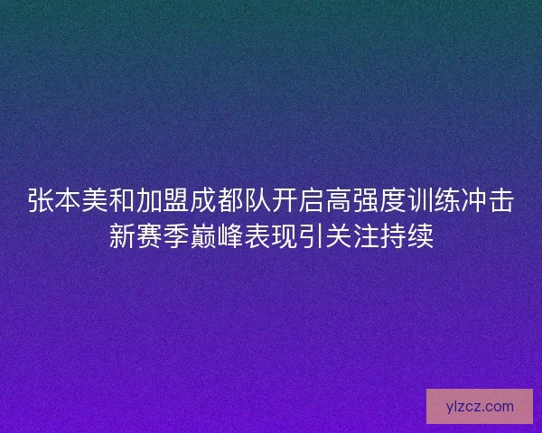 张本美和加盟成都队开启高强度训练冲击新赛季巅峰表现引关注持续