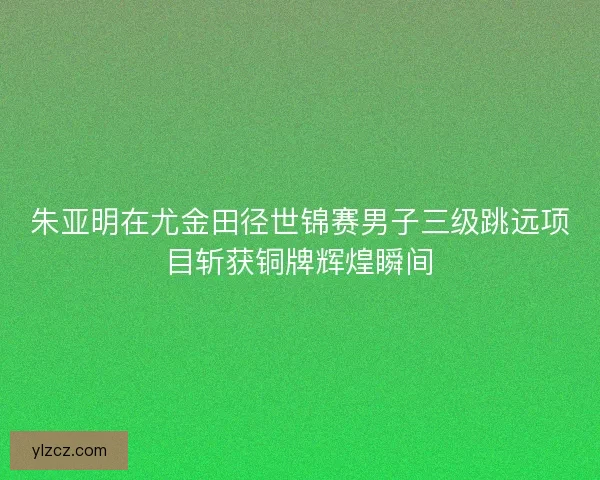 朱亚明在尤金田径世锦赛男子三级跳远项目斩获铜牌辉煌瞬间