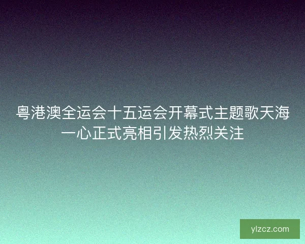 粤港澳全运会十五运会开幕式主题歌天海一心正式亮相引发热烈关注