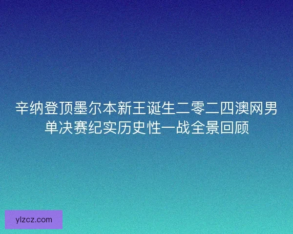 辛纳登顶墨尔本新王诞生二零二四澳网男单决赛纪实历史性一战全景回顾