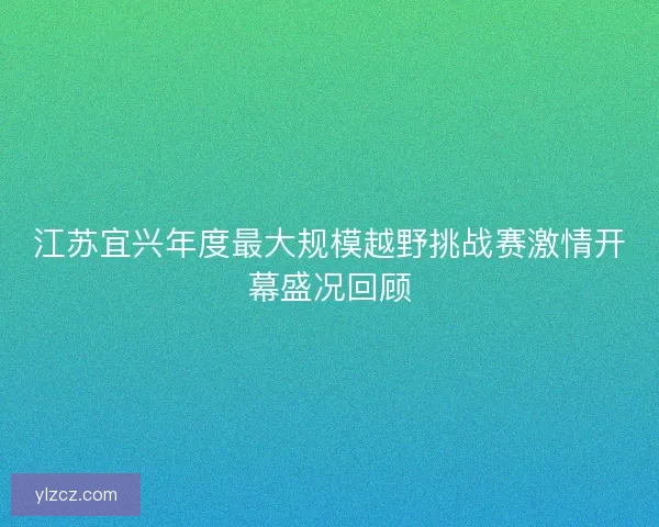 江苏宜兴年度最大规模越野挑战赛激情开幕盛况回顾