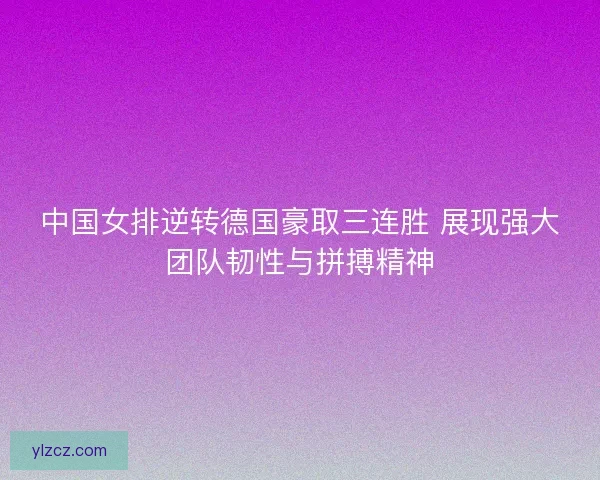 中国女排逆转德国豪取三连胜 展现强大团队韧性与拼搏精神
