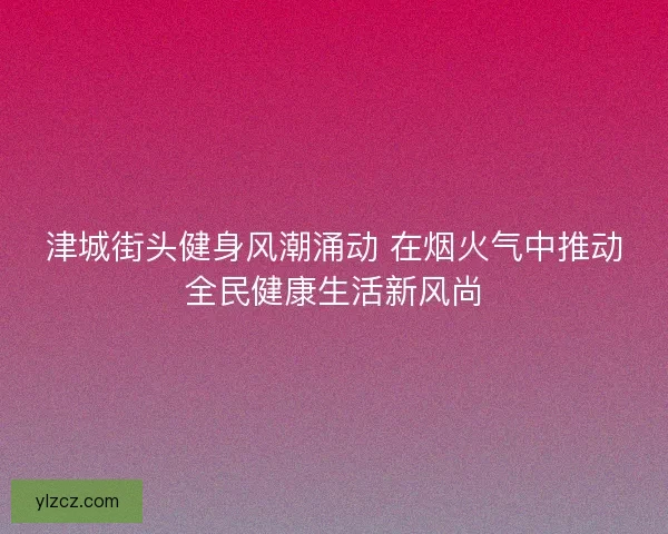 津城街头健身风潮涌动 在烟火气中推动全民健康生活新风尚 津城街头健身风潮涌动 在烟火气中推动全民健康生活新风尚