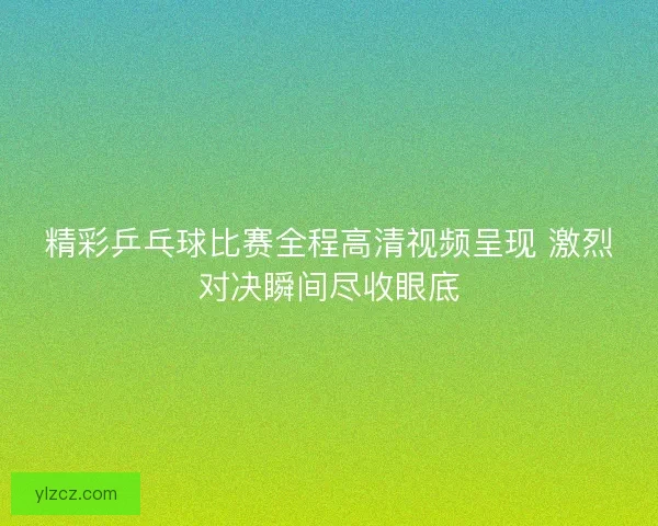精彩乒乓球比赛全程高清视频呈现 激烈对决瞬间尽收眼底