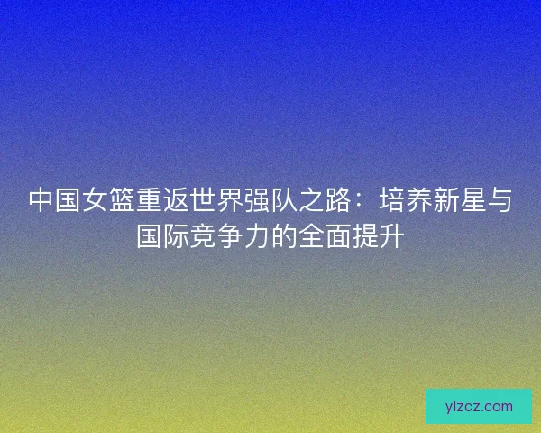 中国女篮重返世界强队之路：培养新星与国际竞争力的全面提升