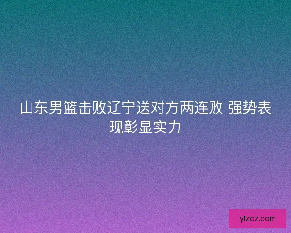 山东男篮击败辽宁送对方两连败 强势表现彰显实力
