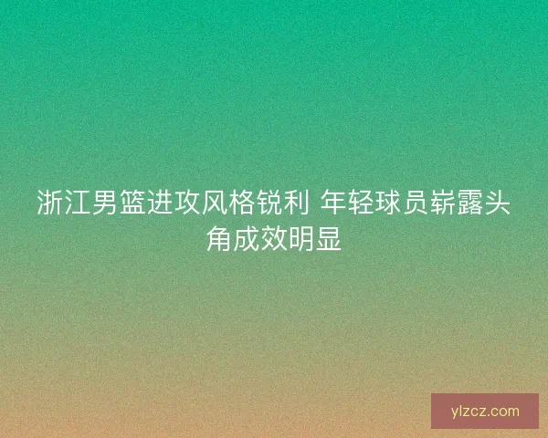 浙江男篮进攻风格锐利 年轻球员崭露头角成效明显